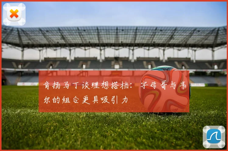 肯扬马丁谈理想搭档：字母哥与韦尔的组合更具吸引力