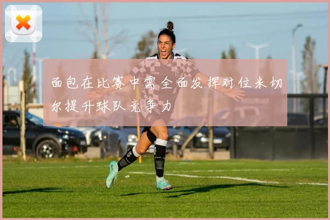 面包在比赛中需全面发挥对位米切尔提升球队竞争力