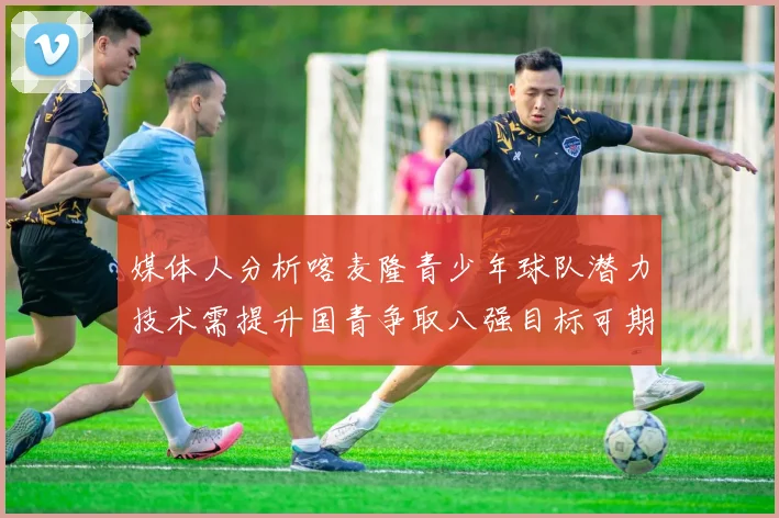 媒体人分析喀麦隆青少年球队潜力技术需提升国青争取八强目标可期