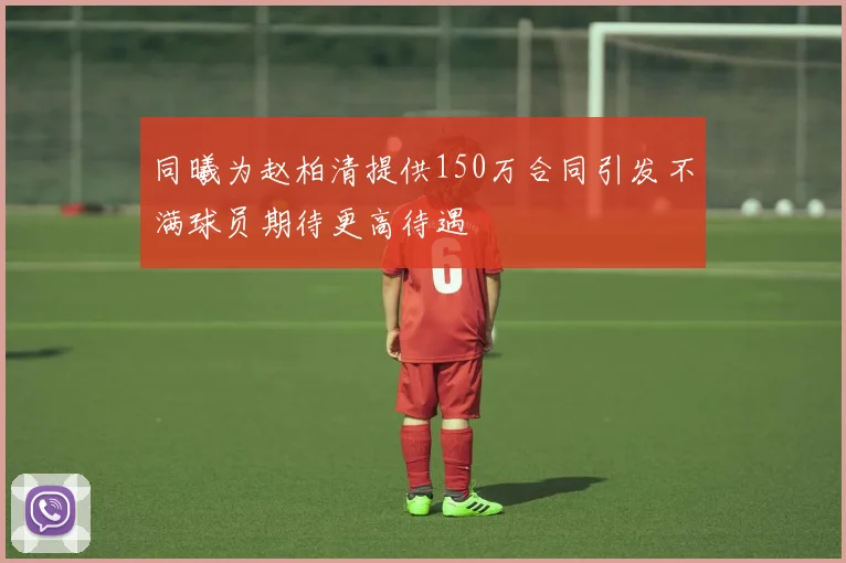 同曦为赵柏清提供150万合同引发不满球员期待更高待遇