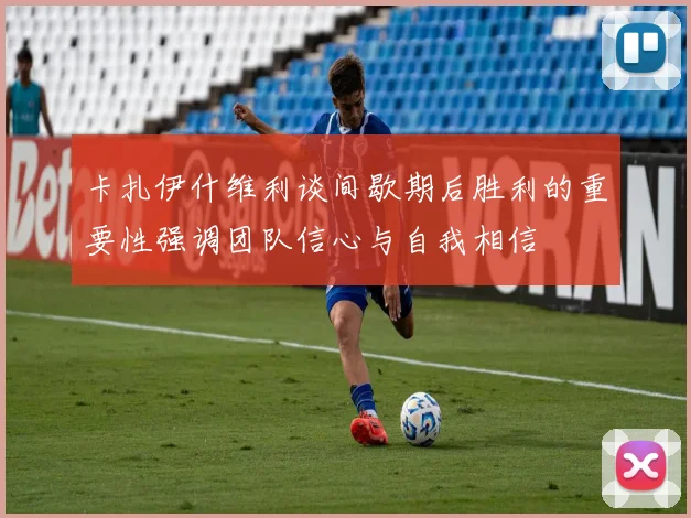 卡扎伊什维利谈间歇期后胜利的重要性强调团队信心与自我相信