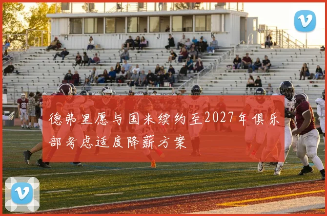 德弗里愿与国米续约至2027年俱乐部考虑适度降薪方案