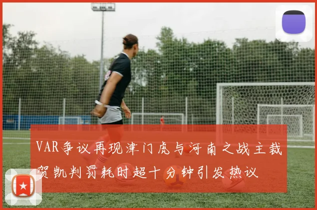VAR争议再现津门虎与河南之战主裁贺凯判罚耗时超十分钟引发热议