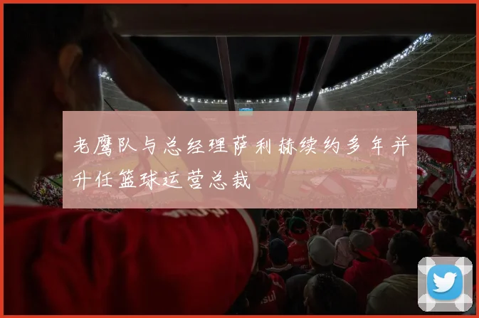 老鹰队与总经理萨利赫续约多年并升任篮球运营总裁