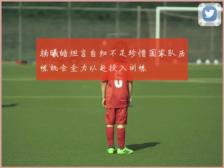 杨曦皓坦言自知不足珍惜国家队历练机会全力以赴投入训练