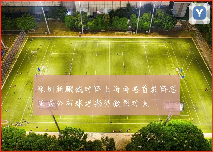 深圳新鹏城对阵上海海港首发阵容正式公布球迷期待激烈对决