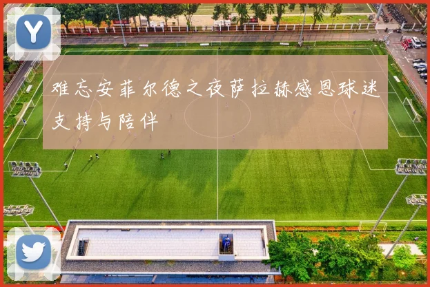 难忘安菲尔德之夜萨拉赫感恩球迷支持与陪伴