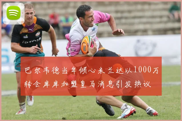 巴尔韦德当年倾心米兰达以1000万转会库库加盟皇马消息引发热议