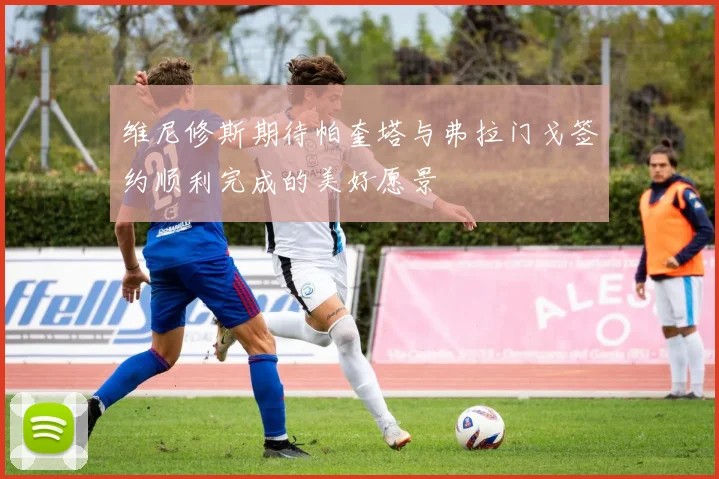 维尼修斯期待帕奎塔与弗拉门戈签约顺利完成的美好愿景