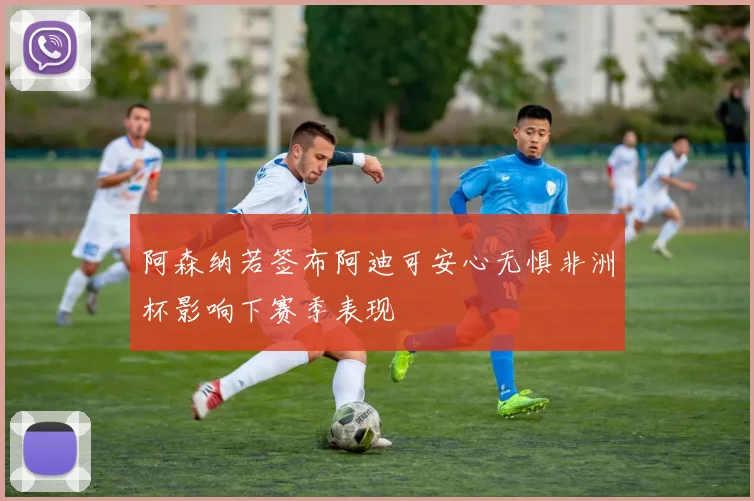 阿森纳若签布阿迪可安心无惧非洲杯影响下赛季表现
