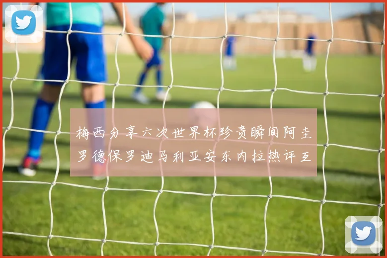 梅西分享六次世界杯珍贵瞬间阿圭罗德保罗迪马利亚安东内拉热评互动