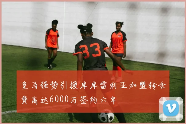 皇马强势引援库库雷利亚加盟转会费高达6000万签约六年